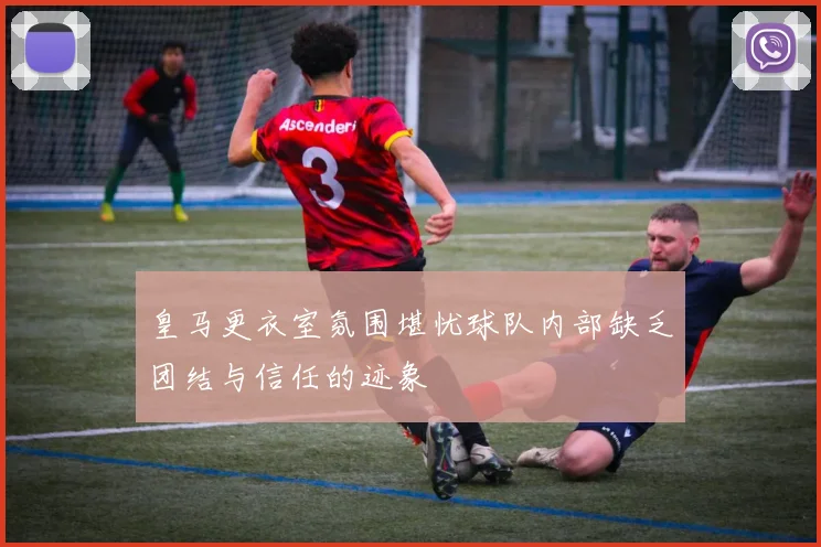 皇马更衣室氛围堪忧球队内部缺乏团结与信任的迹象
