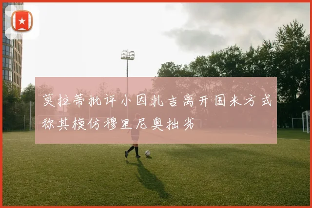 莫拉蒂批评小因扎吉离开国米方式称其模仿穆里尼奥拙劣