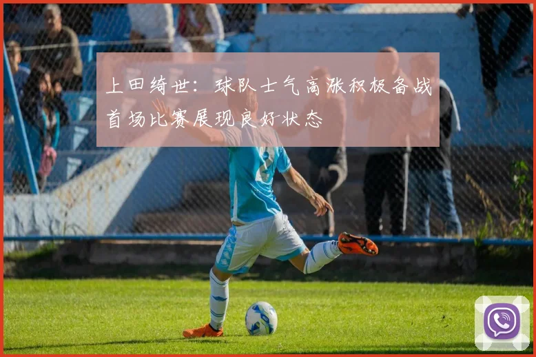 上田绮世：球队士气高涨积极备战首场比赛展现良好状态