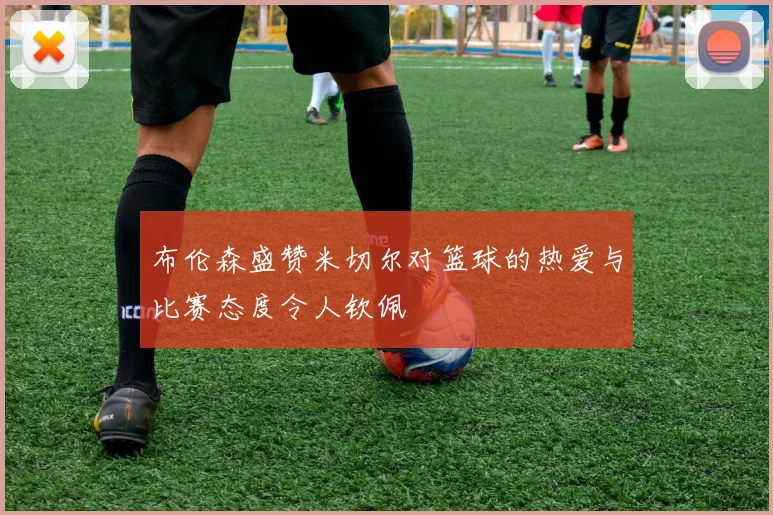 布伦森盛赞米切尔对篮球的热爱与比赛态度令人钦佩