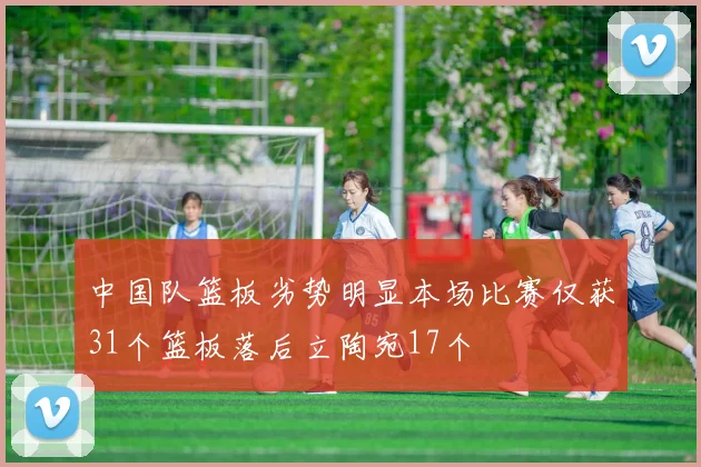 中国队篮板劣势明显本场比赛仅获31个篮板落后立陶宛17个