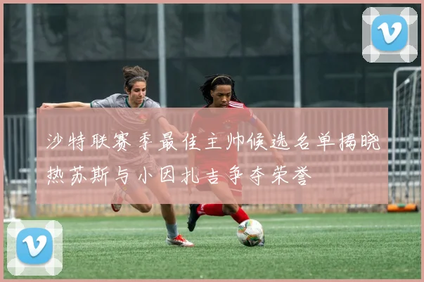 沙特联赛季最佳主帅候选名单揭晓热苏斯与小因扎吉争夺荣誉