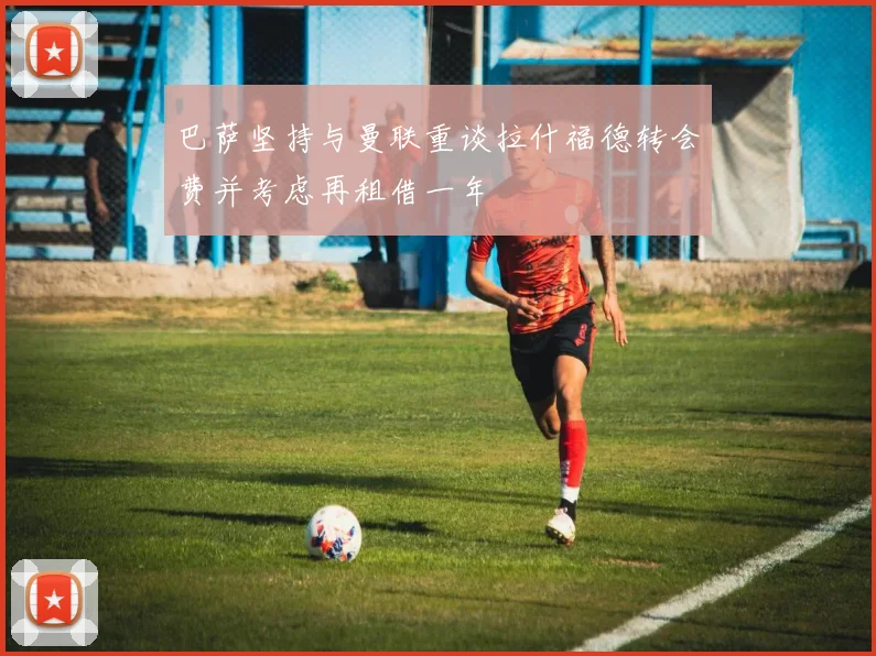 巴萨坚持与曼联重谈拉什福德转会费并考虑再租借一年