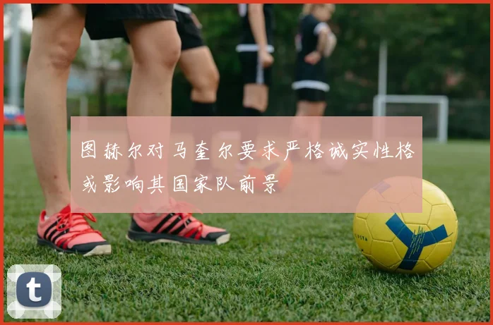 图赫尔对马奎尔要求严格诚实性格或影响其国家队前景
