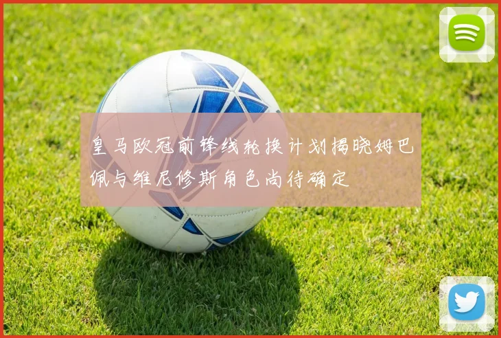 皇马欧冠前锋线轮换计划揭晓姆巴佩与维尼修斯角色尚待确定