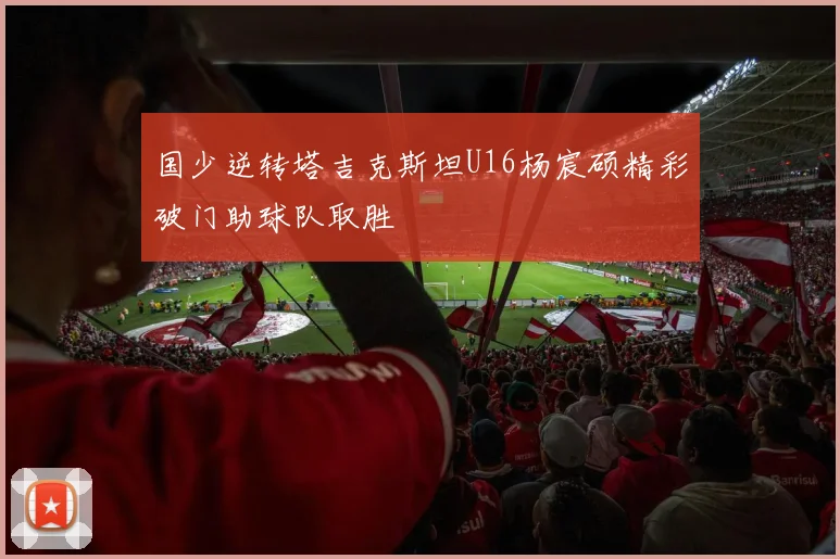 国少逆转塔吉克斯坦U16杨宸硕精彩破门助球队取胜