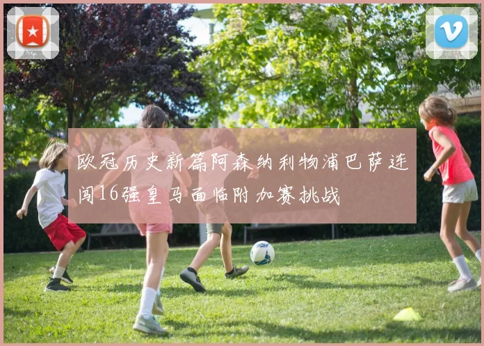欧冠历史新篇阿森纳利物浦巴萨连闯16强皇马面临附加赛挑战