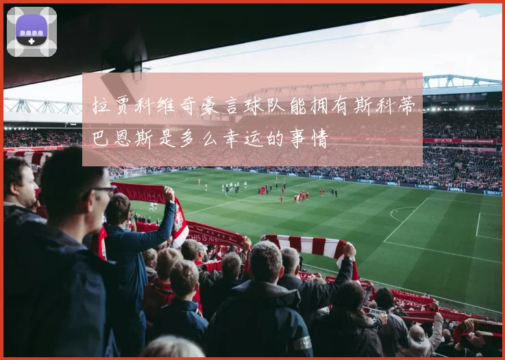 拉贾科维奇豪言球队能拥有斯科蒂巴恩斯是多么幸运的事情