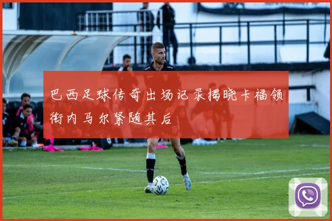 巴西足球传奇出场记录揭晓卡福领衔内马尔紧随其后