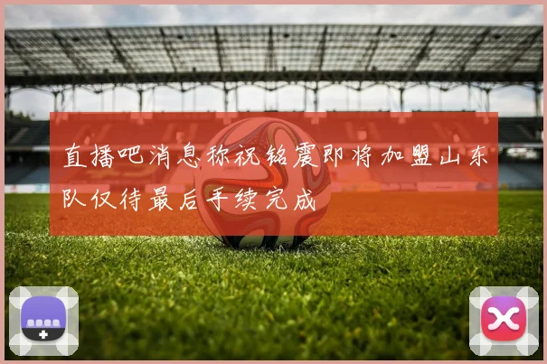直播吧消息称祝铭震即将加盟山东队仅待最后手续完成