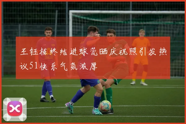 王钰栋终结进球荒晒庆祝照引发热议51快乐气氛浓厚