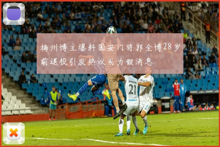 梅州博主爆料国安门将郭全博28岁前退役引发热议或为假消息