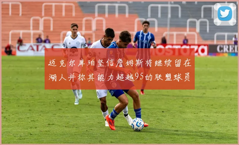 迈克尔库珀坚信詹姆斯将继续留在湖人并称其能力超越95的联盟球员