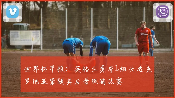 世界杯早报：英格兰勇夺L组头名克罗地亚紧随其后晋级淘汰赛