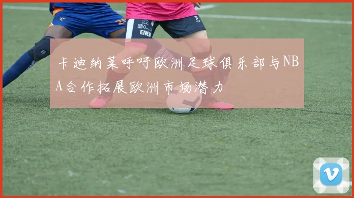 卡迪纳莱呼吁欧洲足球俱乐部与NBA合作拓展欧洲市场潜力