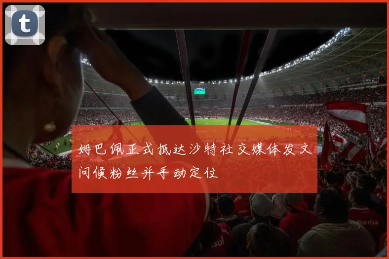 姆巴佩正式抵达沙特社交媒体发文问候粉丝并手动定位