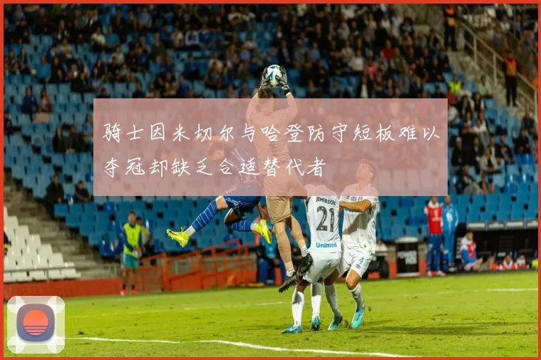骑士因米切尔与哈登防守短板难以夺冠却缺乏合适替代者