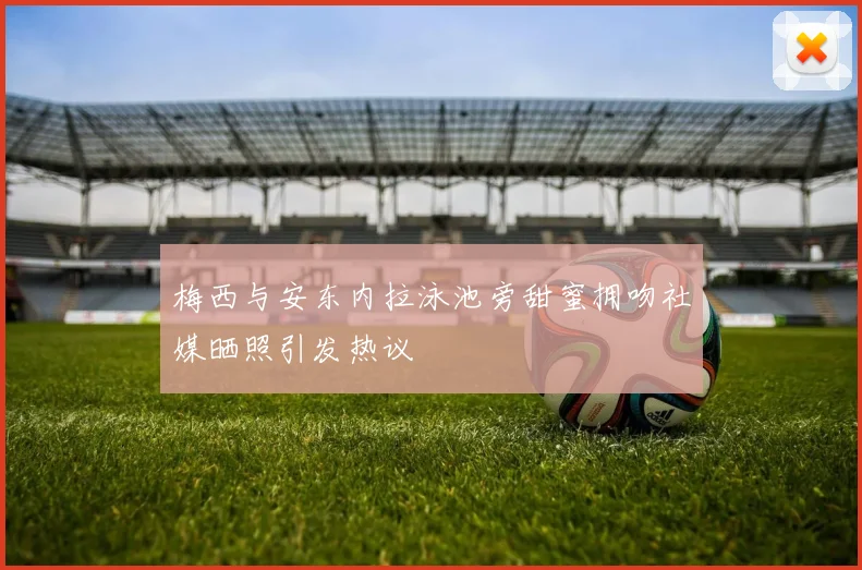 梅西与安东内拉泳池旁甜蜜拥吻社媒晒照引发热议