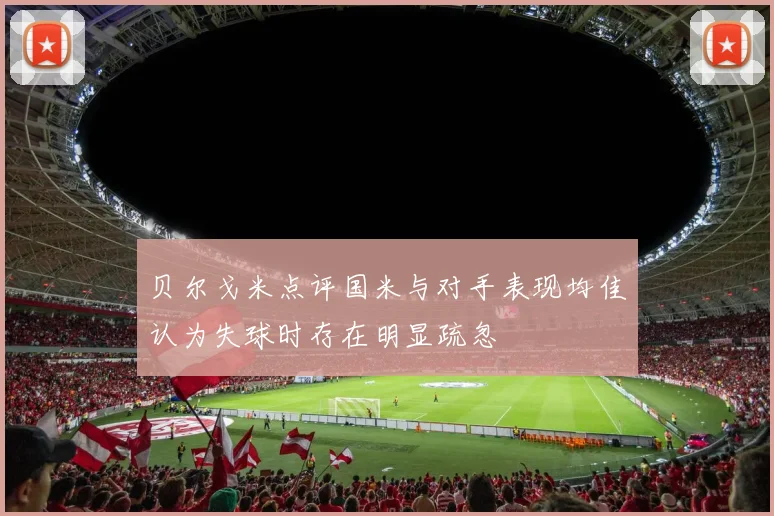 贝尔戈米点评国米与对手表现均佳认为失球时存在明显疏忽