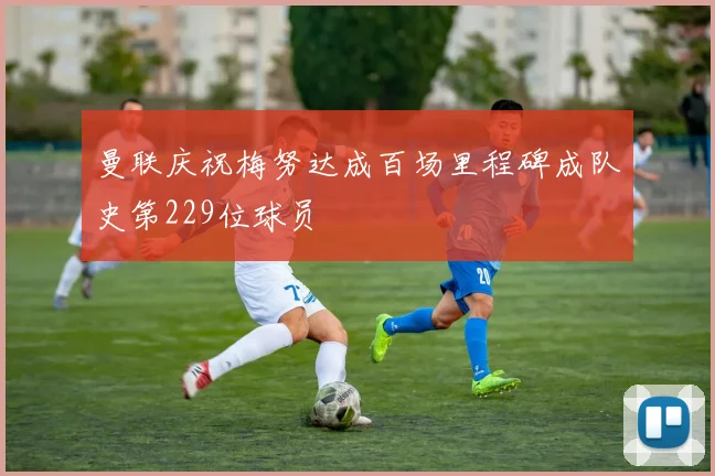 曼联庆祝梅努达成百场里程碑成队史第229位球员