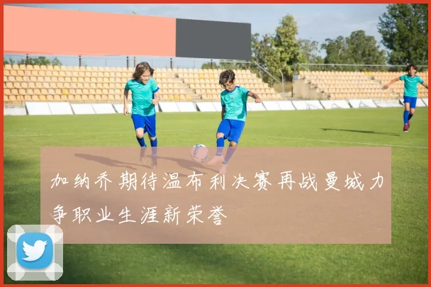 加纳乔期待温布利决赛再战曼城力争职业生涯新荣誉