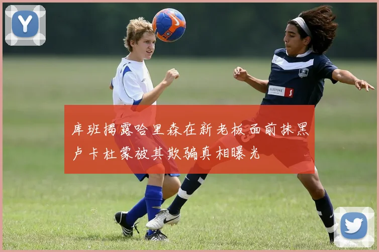 库班揭露哈里森在新老板面前抹黑卢卡杜蒙被其欺骗真相曝光