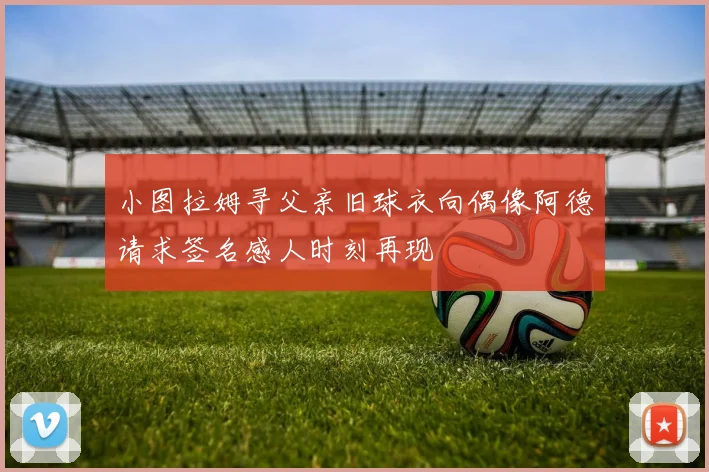 小图拉姆寻父亲旧球衣向偶像阿德请求签名感人时刻再现